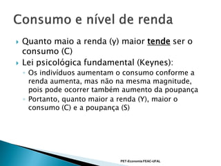    Quanto maio a renda (y) maior tende ser o
    consumo (C)
   Lei psicológica fundamental (Keynes):
    ◦ Os indivíduos aumentam o consumo conforme a
      renda aumenta, mas não na mesma magnitude,
      pois pode ocorrer também aumento da poupança
    ◦ Portanto, quanto maior a renda (Y), maior o
      consumo (C) e a poupança (S)




                             PET-Economia FEAC-UFAL
 