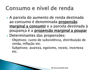    A parcela do aumento de renda destinada
    ao consumo é denominada propensão
    marginal a consumir e a parcela destinada à
    poupança é a propensão marginal a poupar
   Determinantes das propensões:
    ◦ Objetivos: custo de subsistência, distribuição de
      renda, inflação etc.
    ◦ Subjetivos: avareza, egoísmo, receio, incerteza
      etc.




                               PET-Economia FEAC-UFAL
 