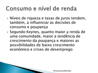    Níveis de riqueza e taxas de juros tendem,
    também, a influenciar as decisões de
    consumo e poupança
   Segundo Keynes, quanto maior a renda de
    uma comunidade, maior a tendência de
    crescimento da poupança e maiores as
    possibilidades de baixo crescimento
    econômico e crises de desemprego




                            PET-Economia FEAC-UFAL
 