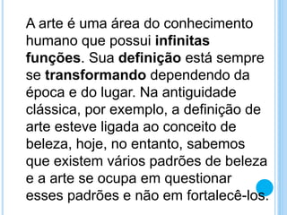 A arte é uma área do conhecimento
humano que possui infinitas
funções. Sua definição está sempre
se transformando dependendo da
época e do lugar. Na antiguidade
clássica, por exemplo, a definição de
arte esteve ligada ao conceito de
beleza, hoje, no entanto, sabemos
que existem vários padrões de beleza
e a arte se ocupa em questionar
esses padrões e não em fortalecê-los.
 