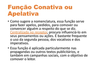 Função Conativa ou
Apelativa
• Como sugere a nomenclatura, essa função serve
para fazer apelos, pedidos, para comover ou
convencer alguém a respeito do que se diz.
Centralizada no receptor, procura influenciá-lo em
seus pensamentos ou ações. É bastante frequente
o uso da segunda pessoa, dos vocativos e dos
imperativos.
• Essa função é aplicada particularmente nas
propagandas ou outros textos publicitários, e
também em campanhas sociais, com o objetivo de
comover o leitor.
 