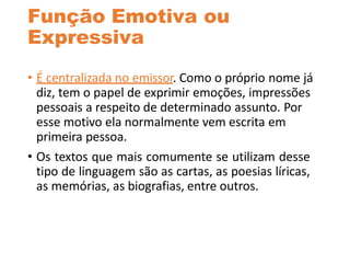 Função Emotiva ou
Expressiva
• É centralizada no emissor. Como o próprio nome já
diz, tem o papel de exprimir emoções, impressões
pessoais a respeito de determinado assunto. Por
esse motivo ela normalmente vem escrita em
primeira pessoa.
• Os textos que mais comumente se utilizam desse
tipo de linguagem são as cartas, as poesias líricas,
as memórias, as biografias, entre outros.
 