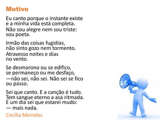 Motivo
Eu canto porque o instante existe
e a minha vida está completa.
Não sou alegre nem sou triste:
sou poeta.
Irmão das coisas fugidias,
não sinto gozo nem tormento.
Atravesso noites e dias
no vento.
Se desmorono ou se edifico,
se permaneço ou me desfaço,
—não sei, não sei. Não sei se fico
ou passo.
Sei que canto. E a canção é tudo.
Tem sangue eterno a asa ritmada.
E um dia sei que estarei mudo:
— mais nada.
Cecília Meireles
 