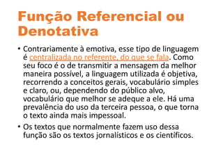 Função Referencial ou
Denotativa
• Contrariamente à emotiva, esse tipo de linguagem
é centralizada no referente, do que se fala. Como
seu foco é o de transmitir a mensagem da melhor
maneira possível, a linguagem utilizada é objetiva,
recorrendo a conceitos gerais, vocabulário simples
e claro, ou, dependendo do público alvo,
vocabulário que melhor se adeque a ele. Há uma
prevalência do uso da terceira pessoa, o que torna
o texto ainda mais impessoal.
• Os textos que normalmente fazem uso dessa
função são os textos jornalísticos e os científicos.
 