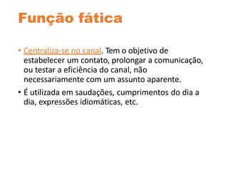 Função fática
• Centraliza-se no canal. Tem o objetivo de
estabelecer um contato, prolongar a comunicação,
ou testar a eficiência do canal, não
necessariamente com um assunto aparente.
• É utilizada em saudações, cumprimentos do dia a
dia, expressões idiomáticas, etc.
 