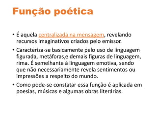 Função poética
• É aquela centralizada na mensagem, revelando
recursos imaginativos criados pelo emissor.
• Caracteriza-se basicamente pelo uso de linguagem
figurada, metáforas e demais figuras de linguagem,
rima. É semelhante à linguagem emotiva, sendo
que não necessariamente revela sentimentos ou
impressões a respeito do mundo.
• Como pode-se constatar essa função é aplicada em
poesias, músicas e algumas obras literárias.
 