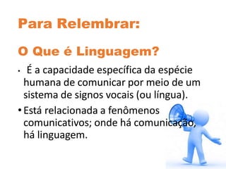 Para Relembrar:
O Que é Linguagem?
• É a capacidade específica da espécie
humana de comunicar por meio de um
sistema de signos vocais (ou língua).
•Está relacionada a fenômenos
comunicativos; onde há comunicação,
há linguagem.
 