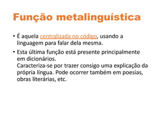 Função metalinguística
• É aquela centralizada no código, usando a
linguagem para falar dela mesma.
• Esta última função está presente principalmente
em dicionários.
Caracteriza-se por trazer consigo uma explicação da
própria língua. Pode ocorrer também em poesias,
obras literárias, etc.
 