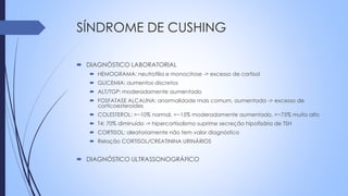 SÍNDROME DE CUSHING
 DIAGNÓSTICO LABORATORIAL
 HEMOGRAMA: neutrofilia e monocitose -> excesso de cortisol
 GLICEMIA: aumentos discretos
 ALT/TGP: moderadamente aumentado
 FOSFATASE ALCALINA: anormalidade mais comum, aumentada -> excesso de
corticoesteroides
 COLESTEROL: =~10% normal, =~15% moderadamente aumentado, =~75% muito alto
 T4: 70% diminuído -> hipercortisolismo suprime secreção hipofisária de TSH
 CORTISOL: aleatoriamente não tem valor diagnóstico
 Relação CORTISOL/CREATININA URINÁRIOS
 DIAGNÓSTICO ULTRASSONOGRÁFICO
 