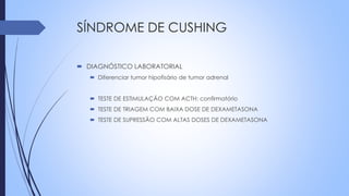 SÍNDROME DE CUSHING
 DIAGNÓSTICO LABORATORIAL
 Diferenciar tumor hipofisário de tumor adrenal
 TESTE DE ESTIMULAÇÃO COM ACTH: confirmatório
 TESTE DE TRIAGEM COM BAIXA DOSE DE DEXAMETASONA
 TESTE DE SUPRESSÃO COM ALTAS DOSES DE DEXAMETASONA
 