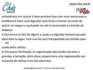 www.chia.ind.brwww.chia.ind.br
carboidratos em açúcar é bem provável que com esse mecanismo a
tendência é fazer uma digestão mais lenta e manter os níveis de
açúcar no sangue o qual pode ser útil na prevenção e controle da
diabetes.
A chia torna-se fácil de digerir e ajuda na digestão humana quando
absorvida na água. Com isso ela será transportada aos tecidos para
ser
usada pelas células.
A chia possui facilitação na regeneração dos tecidos durante a
gravidez e lactação, além disso, proporciona uma regeneração nos
músculos de atletas e em fisiculturistas.
contato@chia.ind.br / Telefone: (49) 3433.0100
 