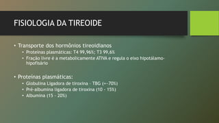 FISIOLOGIA DA TIREOIDE
• Transporte dos hormônios tireoidianos
• Proteínas plasmáticas: T4 99,96%; T3 99,6%
• Fração livre é a metabolicamente ATIVA e regula o eixo hipotálamo-
hipofisário
• Proteínas plasmáticas:
• Globulina Ligadora de tiroxina – TBG (=~70%)
• Pré-albumina ligadora de tiroxina (10 - 15%)
• Albumina (15 - 20%)
 