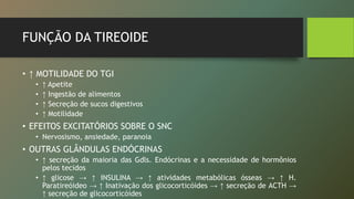 FUNÇÃO DA TIREOIDE
• ↑ MOTILIDADE DO TGI
• ↑ Apetite
• ↑ Ingestão de alimentos
• ↑ Secreção de sucos digestivos
• ↑ Motilidade
• EFEITOS EXCITATÓRIOS SOBRE O SNC
• Nervosismo, ansiedade, paranoia
• OUTRAS GLÂNDULAS ENDÓCRINAS
• ↑ secreção da maioria das Gdls. Endócrinas e a necessidade de hormônios
pelos tecidos
• ↑ glicose → ↑ INSULINA → ↑ atividades metabólicas ósseas → ↑ H.
Paratireóideo → ↑ Inativação dos glicocorticóides → ↑ secreção de ACTH →
↑ secreção de glicocorticóides
 