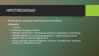 HIPOTIREOIDISMO
• Produção ou secreção insuficiente de hormônios
• PRIMÁRIO
• + comum
• Problemas da própria tireoide
• TIREOIDE LINFOCÍTICA: infiltração de linfócitos, plasmócitos e macrófagos
• TIREOIDE IDIOPÁTICA: perda de parênquima c/ substituição por tecido
adiposo. Pode ser doença degenerativa.
• Outras: agenesia, deshormoniogênese, tumores, tireoidectomia, materiais
radioativos, deficiência de iodo
 