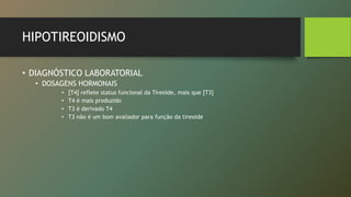 HIPOTIREOIDISMO
• DIAGNÓSTICO LABORATORIAL
• DOSAGENS HORMONAIS
• [T4] reflete status funcional da Tireoide, mais que [T3]
• T4 é mais produzido
• T3 é derivado T4
• T3 não é um bom avaliador para função da tireoide
 