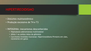 HIPERTIREOIDISMO
• Distúrbio multissistêmico
• Produção excessiva de T4 e T3
• PATOGENIA: mecanismos desconhecidos
• Hiperplasia adenomatosa multinodular
• Afeta 1 ou ambos lobos da glândula
• Carcinoma tireóideo funcional: Hipertireoidismo Primário em cães,
raramente em gatos
 