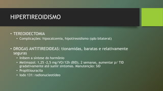 HIPERTIREOIDISMO
• TEREOIDECTOMIA
• Complicações: hipocalcemia, hipotireoidismo (qdo bilateral)
• DROGAS ANTITIREOIDEAS: tionamidas, baratas e relativamente
seguras
• Inibem a síntese do hormônio
• Metimazol: 1,25 -2,5 mg/VO/12h (BID), 2 semanas, aumentar p/ TID
gradativamente até sumir sintomas. Manutenção: SID
• Propiltiouracila
• Iodo 131: radionucleotídeo
 