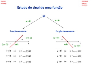 Estudo do sinal de uma função
se
Função crescente Função decrescente
a > 0 a < 0
+ +
--
y > 0
y = 0
y < 0
se
se
se
x > ......(raiz)
x = ......(raiz)
x < ......(raiz)
y > 0
y = 0
y < 0
se
se
se
x < ......(raiz)
x = ......(raiz)
x > ......(raiz)
raiz x x
raiz
(y > 0)
(y < 0)
(y > 0)
(y < 0)
PROFESSOR
VINICIUS
SALOMON
COLEGIO
PALOMAR
 