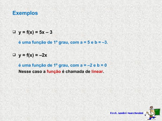 Exemplos y = f(x) = 5x – 3 é uma função de 1º grau, com a = 5 e b = –3. y = f(x) = –2x é uma função de 1º grau, com a = –2 e b = 0 Nesse caso a  função  é chamada de  linear . 