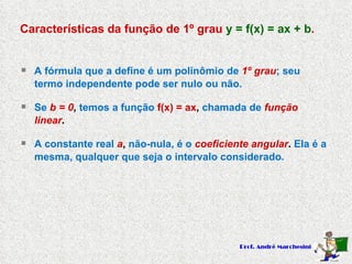 Características da função de 1º grau  y = f(x) = ax + b . A fórmula que a define é um polinômio de  1º grau ; seu termo independente pode ser nulo ou não. Se   b = 0 ,  temos a função  f(x) = ax ,  chamada de  função linear . A constante real  a ,  não-nula, é o  coeficiente angular .  Ela é a mesma, qualquer que seja o intervalo considerado. 