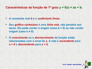 Características da função de 1º grau  y = f(x) = ax + b . A constante real   b   é o   coeficiente linear . Seu   gráfico cartesiano   é uma  linha reta , não paralela aos eixos. Ela pode conter a origem (caso b = 0) ou não conter  origem (caso b  ≠ 0). O   crescimento   ou o   decrescimento   da função estão relacionados com o sinal de   a . A reta é  ascendente   para  a > 0   e   descendente   para   a < 0 . 