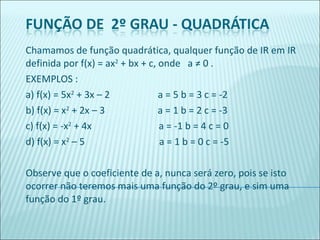 Chamamos de função quadrática, qualquer função de IR em IR definida por f(x) = ax 2  + bx + c, onde  a ≠ 0 . EXEMPLOS : a) f(x) = 5x 2  + 3x – 2  a = 5 b = 3 c = -2 b) f(x) = x 2  + 2x – 3  a = 1 b = 2 c = -3 c) f(x) = -x 2  + 4x  a = -1 b = 4 c = 0 d) f(x) = x 2  – 5  a = 1 b = 0 c = -5   Observe que o coeficiente de a, nunca será zero, pois se isto ocorrer não teremos mais uma função do 2º grau, e sim uma função do 1º grau. 