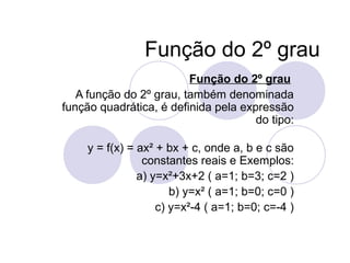 Função do 2º grau
Função do 2º grau
A função do 2º grau, também denominada
função quadrática, é definida pela expressão
do tipo:
y = f(x) = ax² + bx + c, onde a, b e c são
constantes reais e Exemplos:
a) y=x²+3x+2 ( a=1; b=3; c=2 )
b) y=x² ( a=1; b=0; c=0 )
c) y=x²-4 ( a=1; b=0; c=-4 )
 