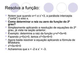 Resolva a função:
Notem que quando x=1 e x`=3, a parábola intercepta
("corta") o eixo x.
Como determinar a raiz ou zero da função do 2º
grau?
Simplesmente aplicando a resolução de equações do 2º
grau, já vista na seção anterior.
Exemplo: determine a raiz da função y=x²+5x+6:
Fazendo y=f(x)=0, temos x²+5x+6=0
Agora basta resolver a equação aplicando a fórmula de
Bháskara.
x²+5x+6=0
Acharemos que x = -2 e x` = -3.
 
