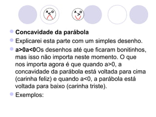 Concavidade da parábola
Explicarei esta parte com um simples desenho.
a>0a<0Os desenhos até que ficaram bonitinhos,
mas isso não importa neste momento. O que
nos importa agora é que quando a>0, a
concavidade da parábola está voltada para cima
(carinha feliz) e quando a<0, a parábola está
voltada para baixo (carinha triste).
Exemplos:
 