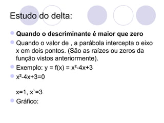 Estudo do delta:
Quando o descriminante é maior que zero
Quando o valor de , a parábola intercepta o eixo
x em dois pontos. (São as raízes ou zeros da
função vistos anteriormente).
Exemplo: y = f(x) = x²-4x+3
x²-4x+3=0
x=1, x`=3
Gráfico:
 