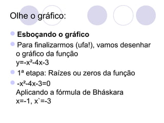 Olhe o gráfico:
Esboçando o gráfico
Para finalizarmos (ufa!), vamos desenhar
o gráfico da função
y=-x²-4x-3
1ª etapa: Raízes ou zeros da função
-x²-4x-3=0
Aplicando a fórmula de Bháskara
x=-1, x`=-3
 