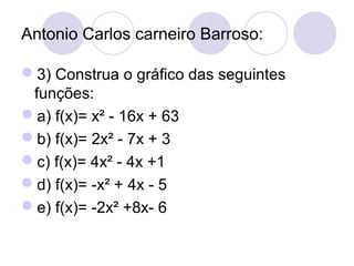 Antonio Carlos carneiro Barroso:
3) Construa o gráfico das seguintes
funções:
a) f(x)= x² - 16x + 63
b) f(x)= 2x² - 7x + 3
c) f(x)= 4x² - 4x +1
d) f(x)= -x² + 4x - 5
e) f(x)= -2x² +8x- 6
 
