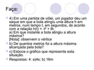 Faça:
4) Em uma partida de vôlei, um jogador deu um
saque em que a bola atingiu uma altura h em
metros, num tempo t, em segundos, de acordo
com a relação h(t) = -t² + 8t.
a) Em que instante a bola atingiu a altura
máxima?
[Nota]: observem o vértice
b) De quantos metros foi a altura máxima
alcançada pela bola?
c) Esboce o gráfico que represente esta
situação.
Respostas: 4: a)4s; b) 16m
 