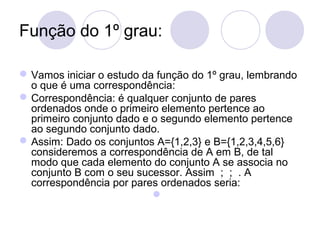 Função do 1º grau:
Vamos iniciar o estudo da função do 1º grau, lembrando
o que é uma correspondência:
Correspondência: é qualquer conjunto de pares
ordenados onde o primeiro elemento pertence ao
primeiro conjunto dado e o segundo elemento pertence
ao segundo conjunto dado.
Assim: Dado os conjuntos A={1,2,3} e B={1,2,3,4,5,6}
consideremos a correspondência de A em B, de tal
modo que cada elemento do conjunto A se associa no
conjunto B com o seu sucessor. Assim ; ; . A
correspondência por pares ordenados seria:

 