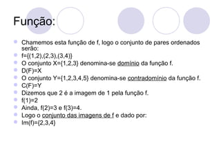 Função:
 Chamemos esta função de f, logo o conjunto de pares ordenados
serão:
 f={(1,2),(2,3),(3,4)}
 O conjunto X={1,2,3} denomina-se domínio da função f.
 D(F)=X
 O conjunto Y={1,2,3,4,5} denomina-se contradomínio da função f.
 C(F)=Y
 Dizemos que 2 é a imagem de 1 pela função f.
 f(1)=2
 Ainda, f(2)=3 e f(3)=4.
 Logo o conjunto das imagens de f e dado por:
 Im(f)={2,3,4}
 