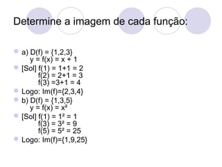 Determine a imagem de cada função:
a) D(f) = {1,2,3}
y = f(x) = x + 1
[Sol] f(1) = 1+1 = 2
f(2) = 2+1 = 3
f(3) =3+1 = 4
Logo: Im(f)={2,3,4}
b) D(f) = {1,3,5}
y = f(x) = x²
[Sol] f(1) = 1² = 1
f(3) = 3² = 9
f(5) = 5² = 25
Logo: Im(f)={1,9,25}
 