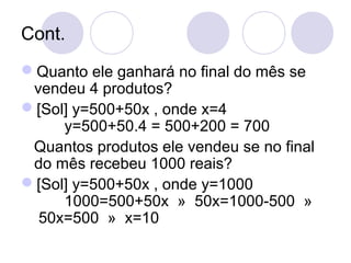 Cont.
Quanto ele ganhará no final do mês se
vendeu 4 produtos?
[Sol] y=500+50x , onde x=4
y=500+50.4 = 500+200 = 700
Quantos produtos ele vendeu se no final
do mês recebeu 1000 reais?
[Sol] y=500+50x , onde y=1000
1000=500+50x » 50x=1000-500 »
50x=500 » x=10
 