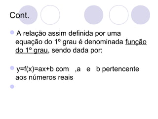 Cont.
A relação assim definida por uma
equação do 1º grau é denominada função
do 1º grau, sendo dada por:
y=f(x)=ax+b com ,a e b pertencente
aos números reais

 