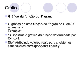 Gráfico:
Gráfico da função do 1º grau:
O gráfico de uma função do 1º grau de R em R
é uma reta.
Exemplo:
1) Construa o gráfico da função determinada por
f(x)=x+1:
[Sol] Atribuindo valores reais para x, obtemos
seus valores correspondentes para y.
 