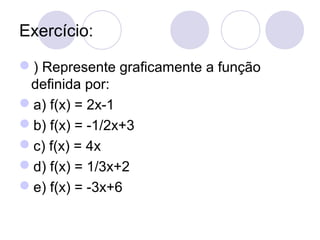Exercício:
) Represente graficamente a função
definida por:
a) f(x) = 2x-1
b) f(x) = -1/2x+3
c) f(x) = 4x
d) f(x) = 1/3x+2
e) f(x) = -3x+6
 