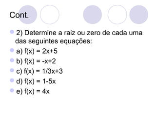 Cont.
2) Determine a raiz ou zero de cada uma
das seguintes equações:
a) f(x) = 2x+5
b) f(x) = -x+2
c) f(x) = 1/3x+3
d) f(x) = 1-5x
e) f(x) = 4x
 