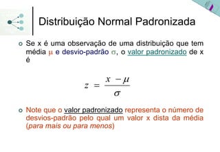 Distribuição Normal Padronizada
Se x é uma observação de uma distribuição que tem
média μ e desvio-padrão σ, o valor padronizado de x
é

                      x −μ
                z =
                         σ
Note que o valor padronizado representa o número de
desvios-padrão pelo qual um valor x dista da média
(para mais ou para menos)
 