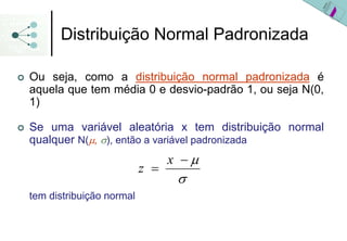 Distribuição Normal Padronizada

Ou seja, como a distribuição normal padronizada é
aquela que tem média 0 e desvio-padrão 1, ou seja N(0,
1)

Se uma variável aleatória x tem distribuição normal
qualquer N(μ, σ), então a variável padronizada
                                x −μ
                          z =
                                 σ
tem distribuição normal
 