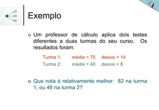 Exemplo

 Um professor de cálculo aplica dois testes
 diferentes a duas turmas do seu curso. Os
 resultados foram:
    Turma 1:   média = 75   desvio = 14
    Turma 2:   média = 40   desvio = 8


 Que nota é relativamente melhor: 82 na turma
 1, ou 46 na turma 2?
 