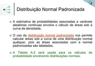 Distribuição Normal Padronizada

A estimativa de probabilidades associadas a variáveis
aleatórias contínuas envolve o cálculo de áreas sob a
curva da densidade.

O uso da distribuição normal padronizada nos permite
calcular áreas sob a curva de uma distribuição normal
qualquer, pois as áreas associadas com a normal
padronizadas são tabeladas.

A Tabela A-2 será usada para os cálculos de
probabilidade envolvendo distribuições normais.
 