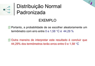 Distribuição Normal
    Padronizada
                    EXEMPLO
Portanto, a probabilidade de se escolher aleatoriamente um
termômetro com erro entre 0 e 1,58 °C é 44,29 %


Outra maneira de interpretar este resultado é concluir que
44,29% dos termômetros terão erros entre 0 e 1,58 °C
 