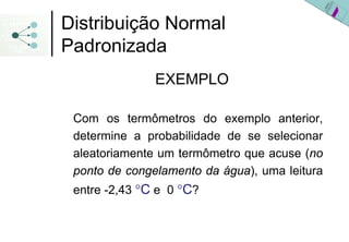 Distribuição Normal
Padronizada
               EXEMPLO

 Com os termômetros do exemplo anterior,
 determine a probabilidade de se selecionar
 aleatoriamente um termômetro que acuse (no
 ponto de congelamento da água), uma leitura
 entre -2,43 °C e 0 °C?
 