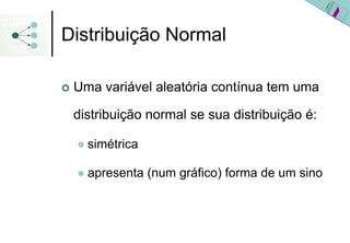 Distribuição Normal

 Uma variável aleatória contínua tem uma

 distribuição normal se sua distribuição é:

   simétrica

   apresenta (num gráfico) forma de um sino
 