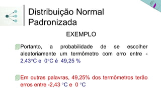 Distribuição Normal
  Padronizada
                 EXEMPLO
Portanto, a probabilidade de se escolher
aleatoriamente um termômetro com erro entre -
2,43°C e 0°C é 49,25 %


Em outras palavras, 49,25% dos termômetros terão
erros entre -2,43 °C e 0 °C
 
