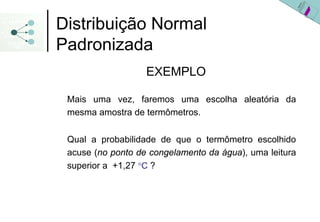 Distribuição Normal
Padronizada
                   EXEMPLO

 Mais uma vez, faremos uma escolha aleatória da
 mesma amostra de termômetros.

 Qual a probabilidade de que o termômetro escolhido
 acuse (no ponto de congelamento da água), uma leitura
 superior a +1,27 °C ?
 